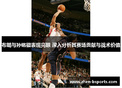 布朗与孙铭徽表现亮眼 深入分析其赛场贡献与战术价值