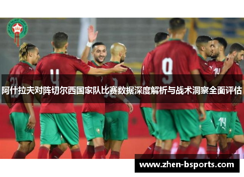 阿什拉夫对阵切尔西国家队比赛数据深度解析与战术洞察全面评估 阿什拉夫对阵切尔西国家队比赛数据深度解析与战术洞察全面评估